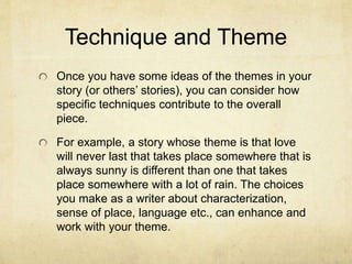 Technique and Theme
Once you have some ideas of the themes in your
story (or others’ stories), you can consider how
specific techniques contribute to the overall
piece.
For example, a story whose theme is that love
will never last that takes place somewhere that is
always sunny is different than one that takes
place somewhere with a lot of rain. The choices
you make as a writer about characterization,
sense of place, language etc., can enhance and
work with your theme.
 