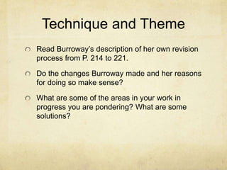 Technique and Theme
Read Burroway’s description of her own revision
process from P. 214 to 221.
Do the changes Burroway made and her reasons
for doing so make sense?
What are some of the areas in your work in
progress you are pondering? What are some
solutions?
 