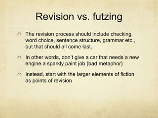 Revision vs. futzing
The revision process should include checking
word choice, sentence structure, grammar etc.,
but that should all come last.
In other words, don’t give a car that needs a new
engine a sparkly paint job (bad metaphor)
Instead, start with the larger elements of fiction
as points of revision
 