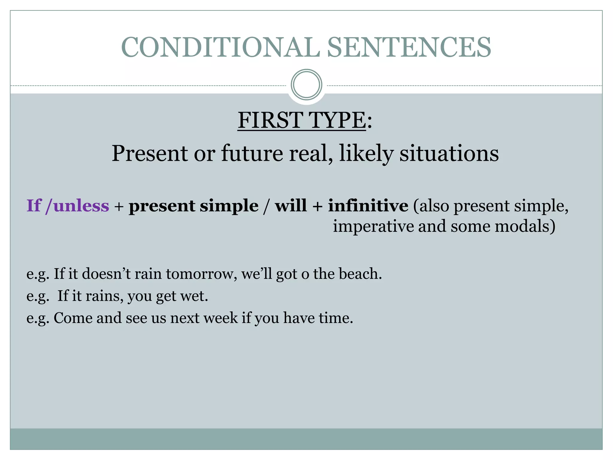 CONDITIONAL SENTENCES
FIRST TYPE:
Present or future real, likely situations
If /unless + present simple / will + infinitive (also present simple,
imperative and some modals)
e.g. If it doesn’t rain tomorrow, we’ll got o the beach.
e.g. If it rains, you get wet.
e.g. Come and see us next week if you have time.
 