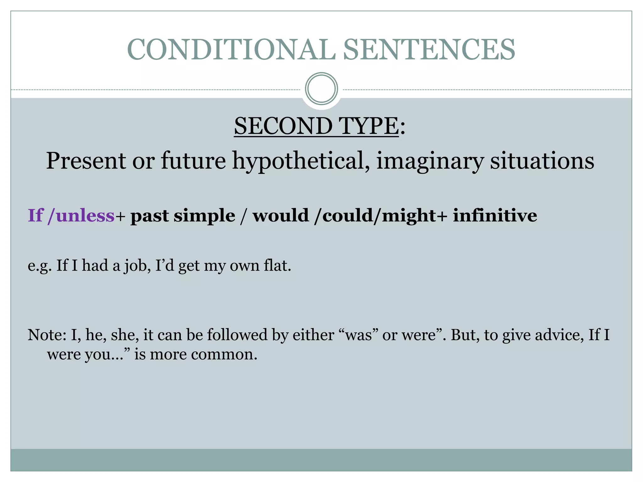 CONDITIONAL SENTENCES
SECOND TYPE:
Present or future hypothetical, imaginary situations
If /unless+ past simple / would /could/might+ infinitive
e.g. If I had a job, I’d get my own flat.
Note: I, he, she, it can be followed by either “was” or were”. But, to give advice, If I
were you…” is more common.
 