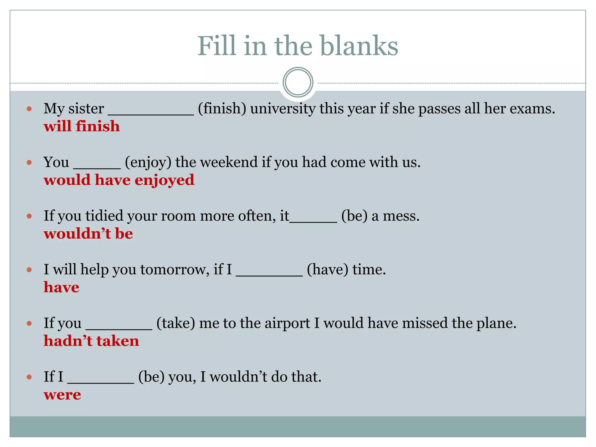 Fill in the blanks
 My sister _________ (finish) university this year if she passes all her exams.
will finish
 You _____ (enjoy) the weekend if you had come with us.
would have enjoyed
 If you tidied your room more often, it_____ (be) a mess.
wouldn’t be
 I will help you tomorrow, if I _______ (have) time.
have
 If you _______ (take) me to the airport I would have missed the plane.
hadn’t taken
 If I _______ (be) you, I wouldn’t do that.
were
 