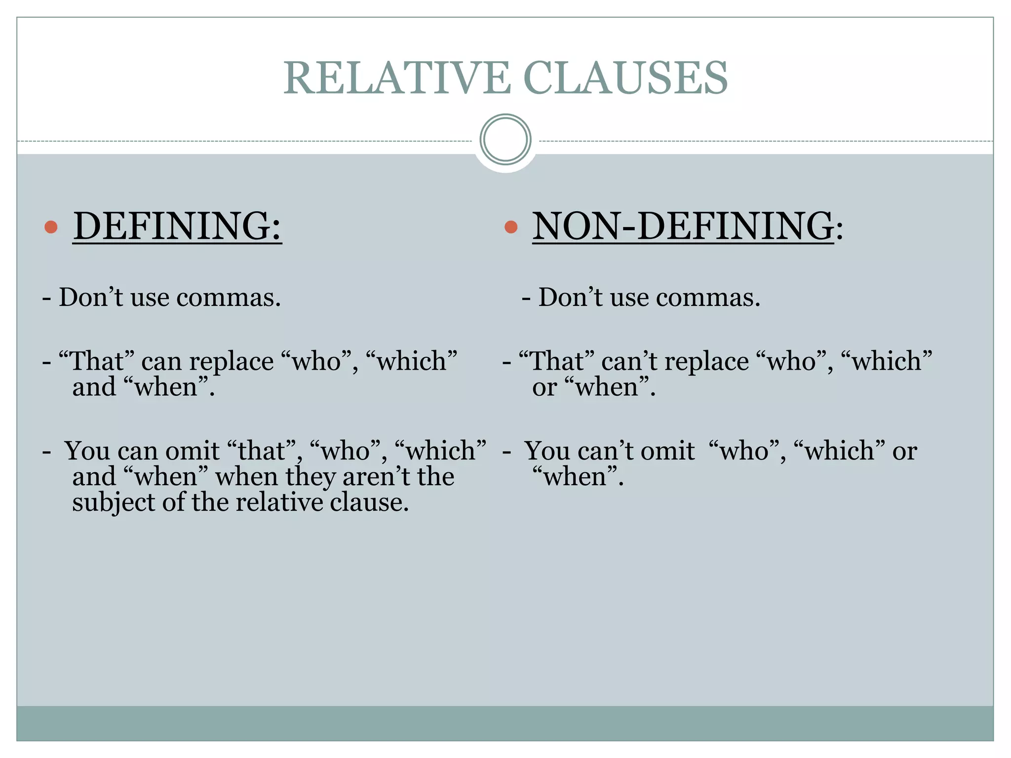 RELATIVE CLAUSES
 DEFINING:
- Don’t use commas.
- “That” can replace “who”, “which”
and “when”.
- You can omit “that”, “who”, “which”
and “when” when they aren’t the
subject of the relative clause.
 NON-DEFINING:
- Don’t use commas.
- “That” can’t replace “who”, “which”
or “when”.
- You can’t omit “who”, “which” or
“when”.
 