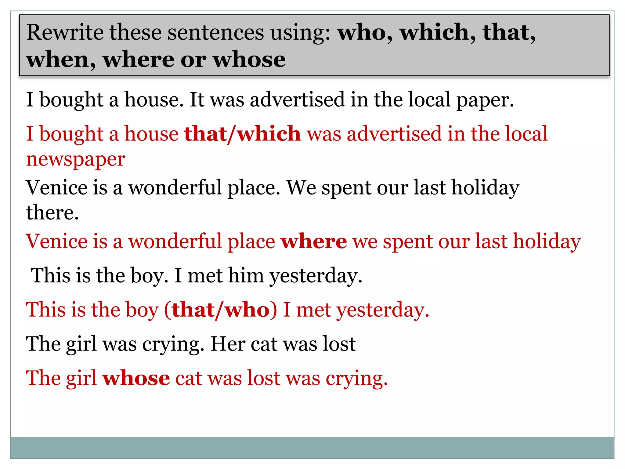 I bought a house. It was advertised in the local paper.
Rewrite these sentences using: who, which, that,
when, where or whose
I bought a house that/which was advertised in the local
newspaper
Venice is a wonderful place. We spent our last holiday
there.
Venice is a wonderful place where we spent our last holiday
This is the boy. I met him yesterday.
This is the boy (that/who) I met yesterday.
The girl was crying. Her cat was lost
The girl whose cat was lost was crying.
 