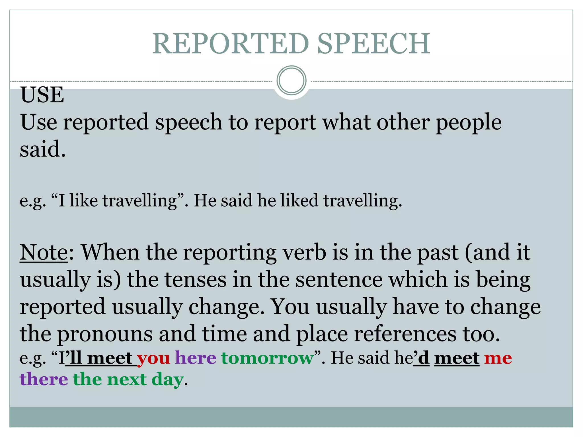 REPORTED SPEECH
USE
Use reported speech to report what other people
said.
e.g. “I like travelling”. He said he liked travelling.
Note: When the reporting verb is in the past (and it
usually is) the tenses in the sentence which is being
reported usually change. You usually have to change
the pronouns and time and place references too.
e.g. “I’ll meet you here tomorrow”. He said he’d meet me
there the next day.
 