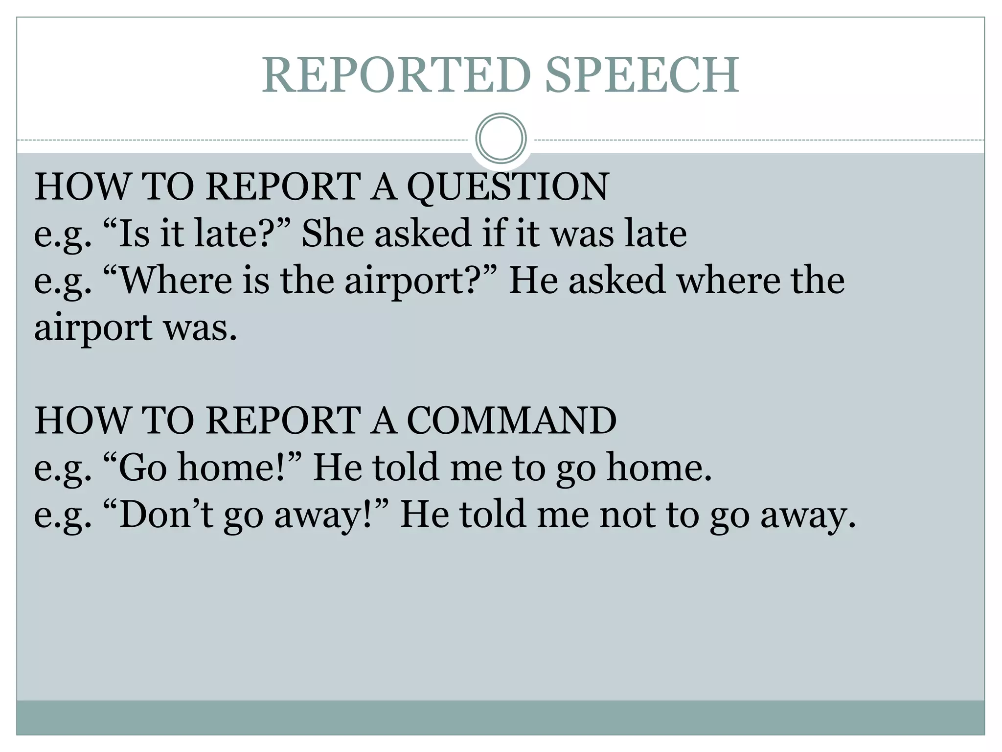 REPORTED SPEECH
HOW TO REPORT A QUESTION
e.g. “Is it late?” She asked if it was late
e.g. “Where is the airport?” He asked where the
airport was.
HOW TO REPORT A COMMAND
e.g. “Go home!” He told me to go home.
e.g. “Don’t go away!” He told me not to go away.
 