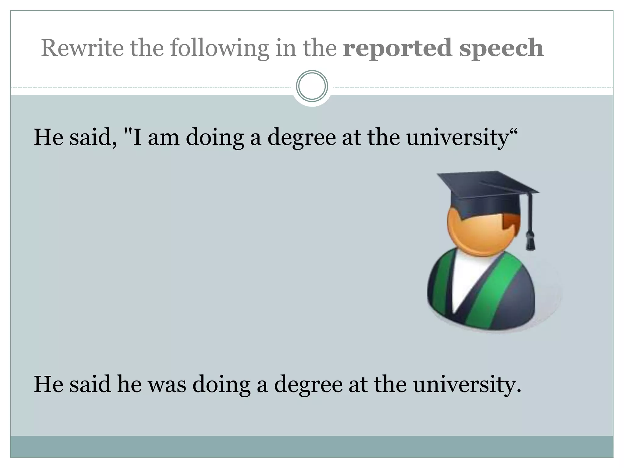 He said, "I am doing a degree at the university“
He said he was doing a degree at the university.
Rewrite the following in the reported speech
 