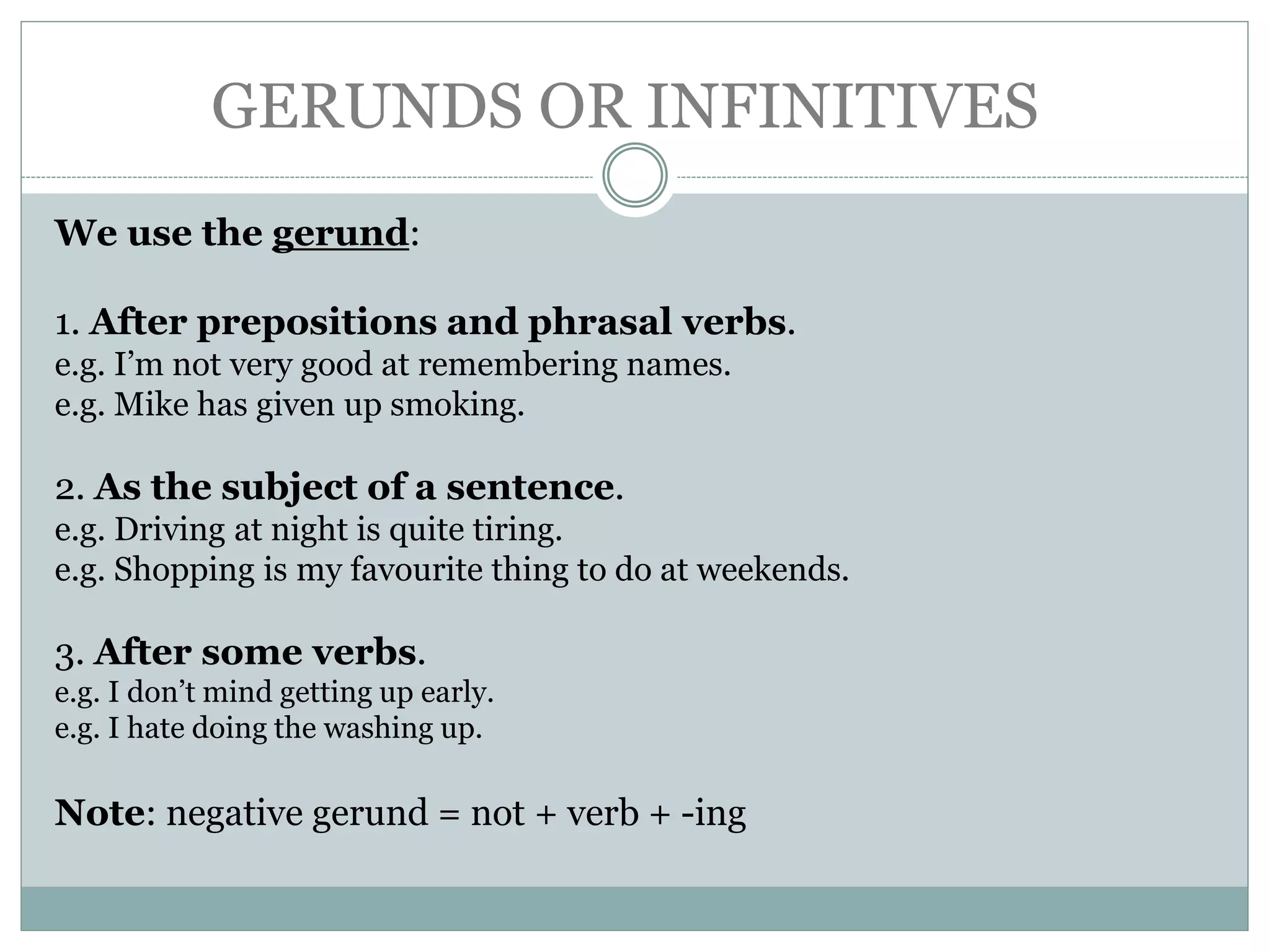 GERUNDS OR INFINITIVES
We use the gerund:
1. After prepositions and phrasal verbs.
e.g. I’m not very good at remembering names.
e.g. Mike has given up smoking.
2. As the subject of a sentence.
e.g. Driving at night is quite tiring.
e.g. Shopping is my favourite thing to do at weekends.
3. After some verbs.
e.g. I don’t mind getting up early.
e.g. I hate doing the washing up.
Note: negative gerund = not + verb + -ing
 