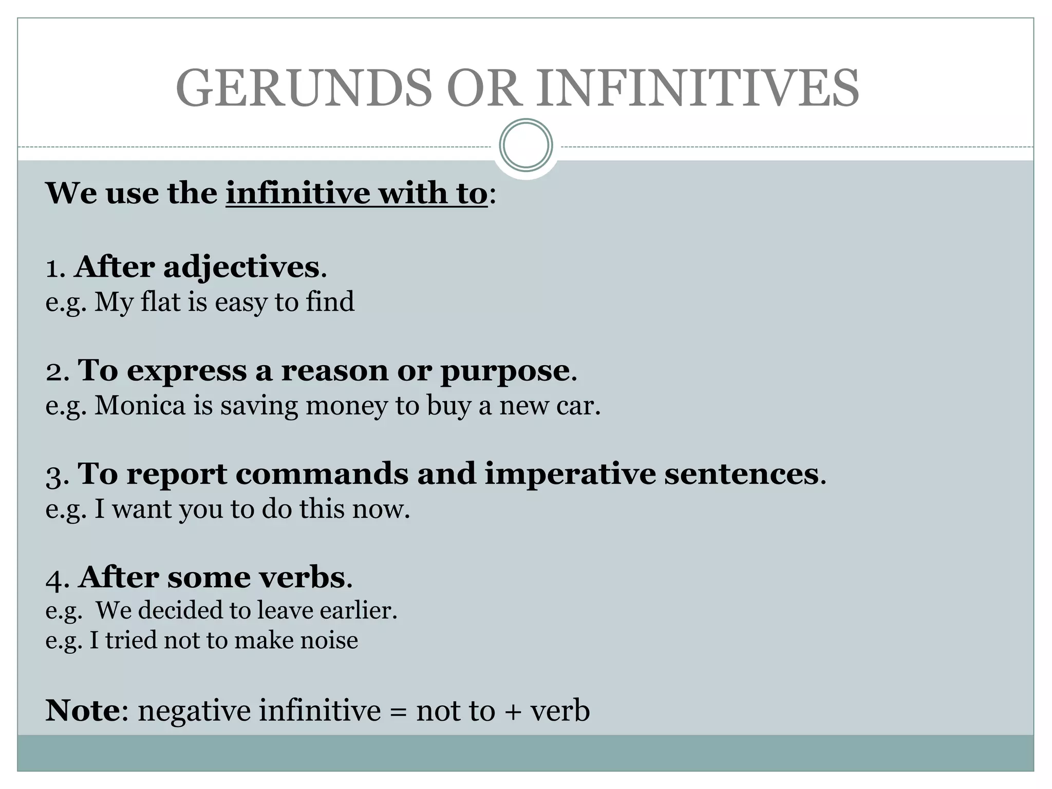 GERUNDS OR INFINITIVES
We use the infinitive with to:
1. After adjectives.
e.g. My flat is easy to find
2. To express a reason or purpose.
e.g. Monica is saving money to buy a new car.
3. To report commands and imperative sentences.
e.g. I want you to do this now.
4. After some verbs.
e.g. We decided to leave earlier.
e.g. I tried not to make noise
Note: negative infinitive = not to + verb
 