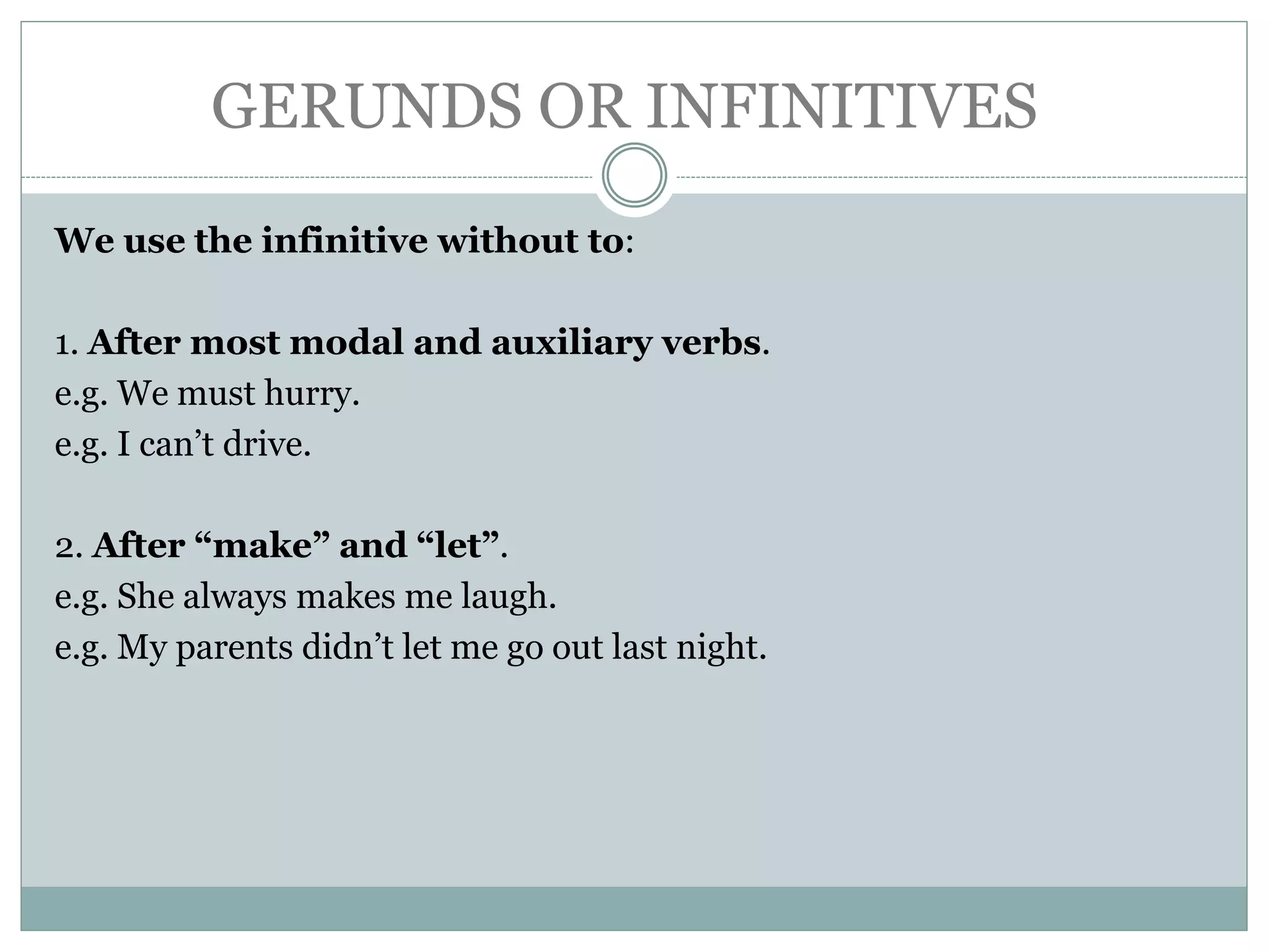 GERUNDS OR INFINITIVES
We use the infinitive without to:
1. After most modal and auxiliary verbs.
e.g. We must hurry.
e.g. I can’t drive.
2. After “make” and “let”.
e.g. She always makes me laugh.
e.g. My parents didn’t let me go out last night.
 