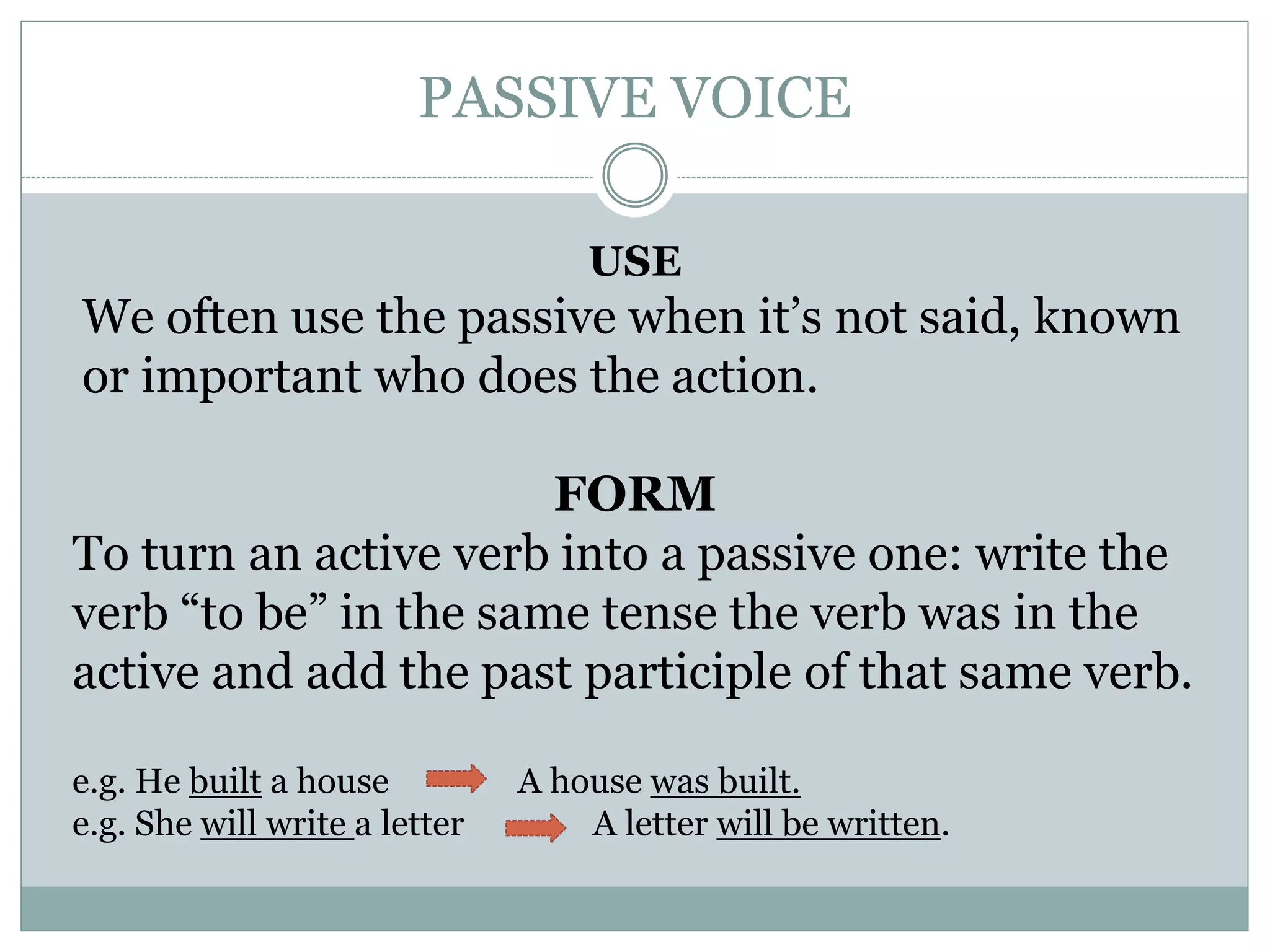PASSIVE VOICE
USE
We often use the passive when it’s not said, known
or important who does the action.
FORM
To turn an active verb into a passive one: write the
verb “to be” in the same tense the verb was in the
active and add the past participle of that same verb.
e.g. He built a house A house was built.
e.g. She will write a letter A letter will be written.
 