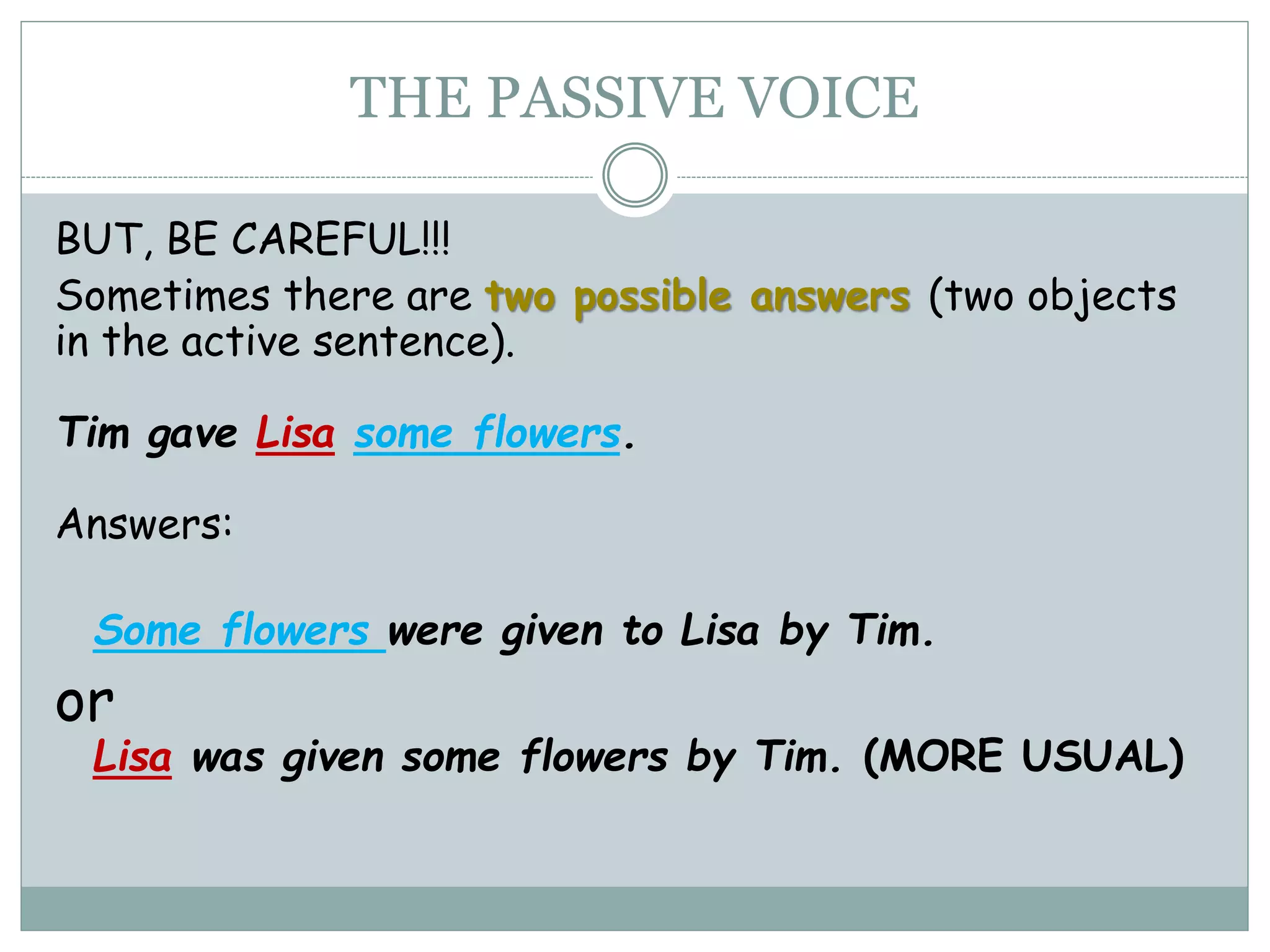 THE PASSIVE VOICE
BUT, BE CAREFUL!!!
Sometimes there are two possible answers (two objects
in the active sentence).
Tim gave Lisa some flowers.
Answers:
Some flowers were given to Lisa by Tim.
or
Lisa was given some flowers by Tim. (MORE USUAL)
 