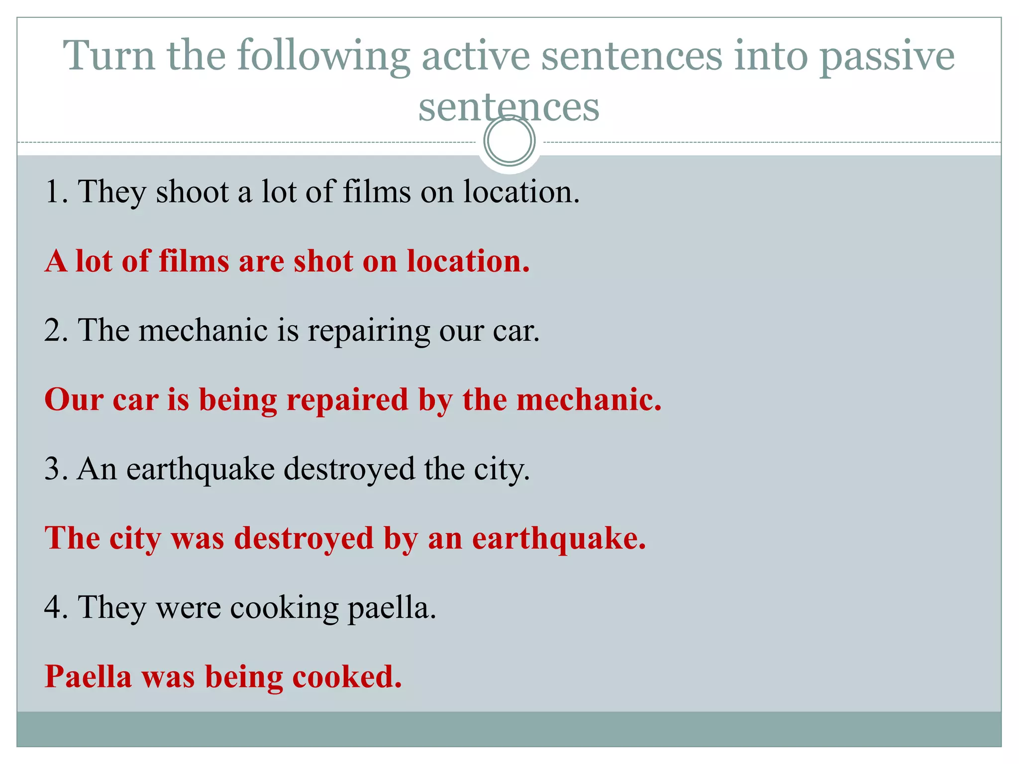 Turn the following active sentences into passive
sentences
1. They shoot a lot of films on location.
A lot of films are shot on location.
2. The mechanic is repairing our car.
Our car is being repaired by the mechanic.
3. An earthquake destroyed the city.
The city was destroyed by an earthquake.
4. They were cooking paella.
Paella was being cooked.
 