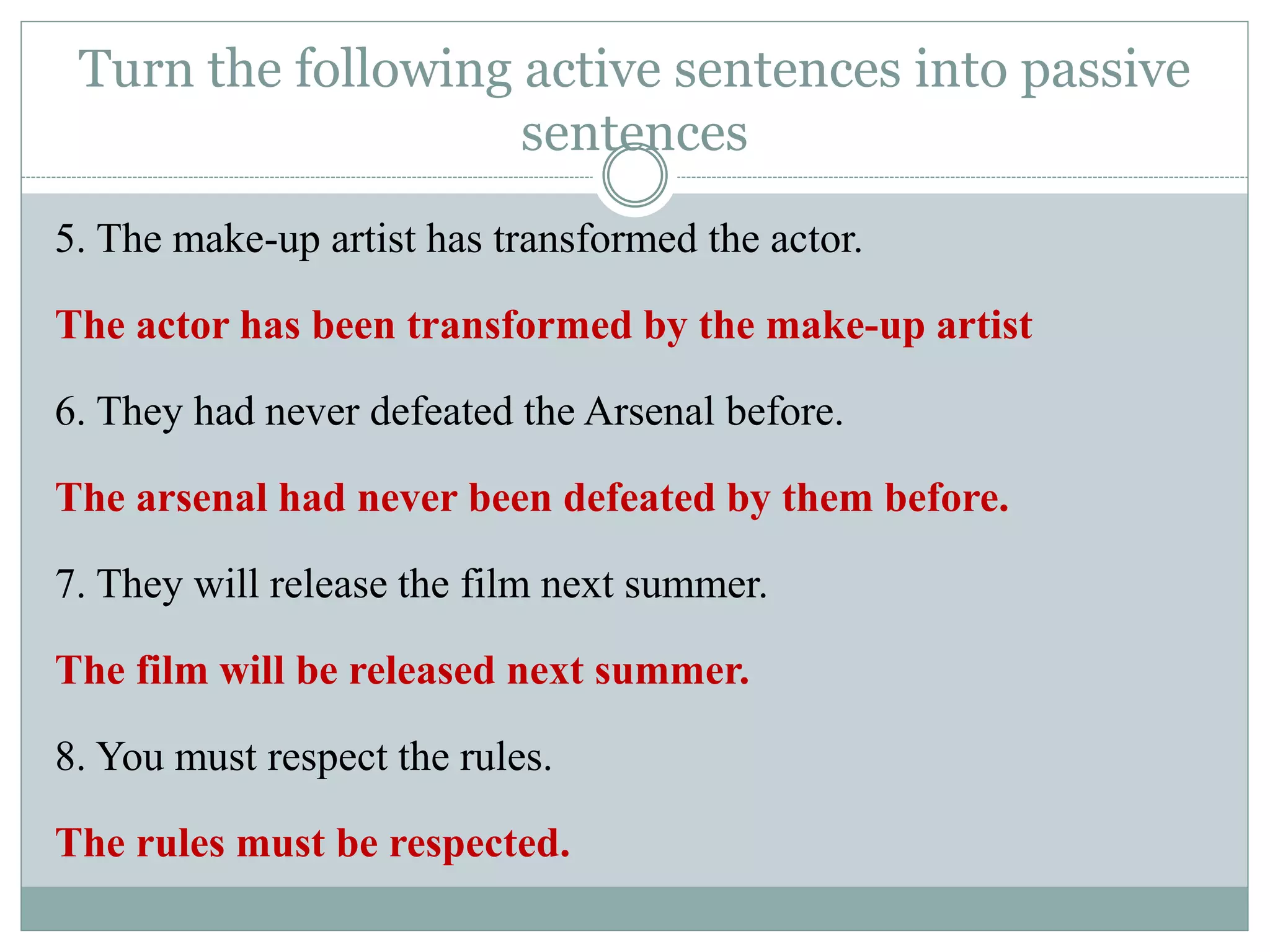 5. The make-up artist has transformed the actor.
The actor has been transformed by the make-up artist
6. They had never defeated the Arsenal before.
The arsenal had never been defeated by them before.
7. They will release the film next summer.
The film will be released next summer.
8. You must respect the rules.
The rules must be respected.
Turn the following active sentences into passive
sentences
 