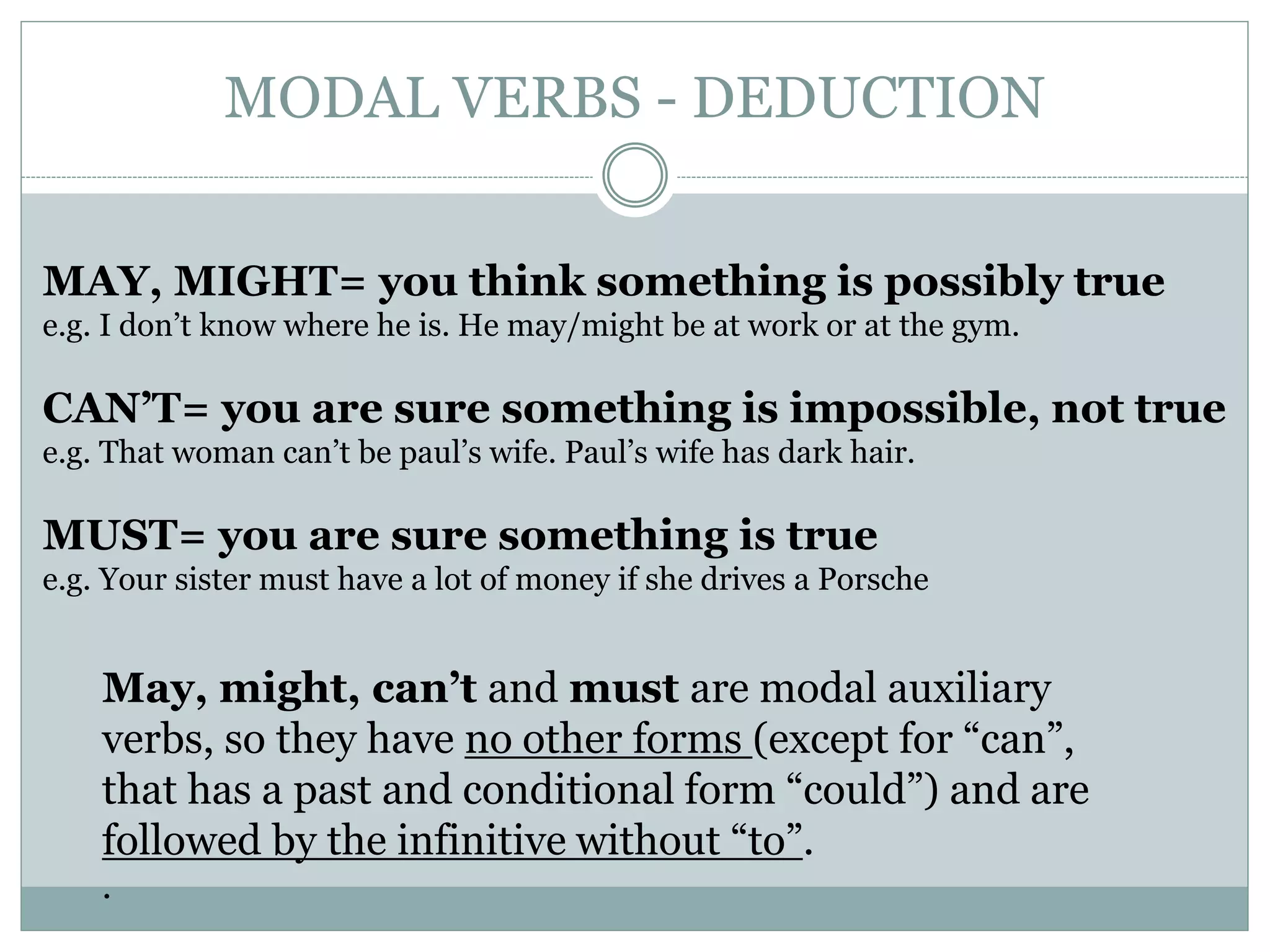 MODAL VERBS - DEDUCTION
MAY, MIGHT= you think something is possibly true
e.g. I don’t know where he is. He may/might be at work or at the gym.
CAN’T= you are sure something is impossible, not true
e.g. That woman can’t be paul’s wife. Paul’s wife has dark hair.
MUST= you are sure something is true
e.g. Your sister must have a lot of money if she drives a Porsche
May, might, can’t and must are modal auxiliary
verbs, so they have no other forms (except for “can”,
that has a past and conditional form “could”) and are
followed by the infinitive without “to”.
.
 