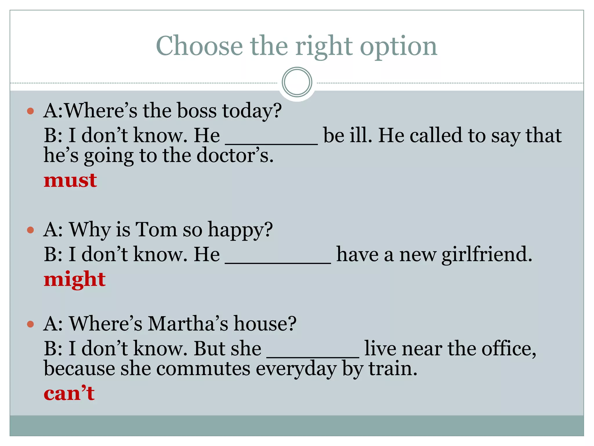 Choose the right option
 A:Where’s the boss today?
B: I don’t know. He _______ be ill. He called to say that
he’s going to the doctor’s.
must
 A: Why is Tom so happy?
B: I don’t know. He ________ have a new girlfriend.
might
 A: Where’s Martha’s house?
B: I don’t know. But she _______ live near the office,
because she commutes everyday by train.
can’t
 