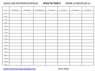 AS/A2 LAW REVISION SCHEDULE                                   STICK TO THIS!!!                       WORK x3 REST/PLAY x1

 Time    24th Monday 31st   25th Tuesday 1st   26th Wednesday2nd   27th Thursday 3rd     28th Friday 4th   29th Saturday 5th   30th Sunday 6th


 7:00


 8:00


 9:00


 10:00


 11:00


 12:00


 13:00


 14:00


 15:00


 16:00


 17:00


 18:00


 19:00


 20:00


 21:00


 22:00


 23:00



www.bulmershelaw.edublogs.org                                                          Exam Date:
 