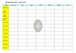 REVISION TIMETABLE – EASTER 2013

   TIME      SAT 23/03      SUN        MON   TUES   WEDS   THURS   FRI

9.00-10.00


10.00-
11.00

11.00-
12.00

12.00pm-
1.00

1.00-2.00


2.00-3.00


3.00-4.00


4.00-5.00


5.00-6.00


6.00-7.00


7.00-8.00


8.00pm +
 