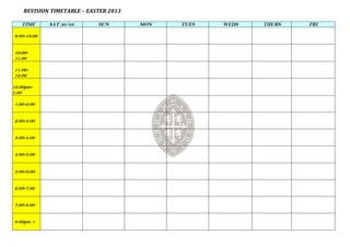 REVISION TIMETABLE – EASTER 2013

   TIME      SAT 30/03      SUN        MON   TUES   WEDS   THURS   FRI

9.00-10.00


10.00-
11.00

11.00-
12.00

12.00pm-
1.00

1.00-2.00


2.00-3.00


3.00-4.00


4.00-5.00


5.00-6.00


6.00-7.00


7.00-8.00


8.00pm +
 