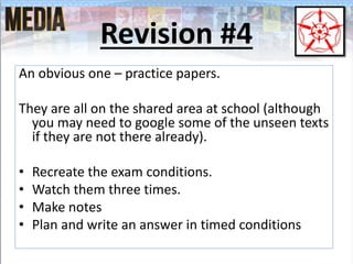 Revision #4
An obvious one – practice papers.
They are all on the shared area at school (although
you may need to google some of the unseen texts
if they are not there already).
• Recreate the exam conditions.
• Watch them three times.
• Make notes
• Plan and write an answer in timed conditions
 