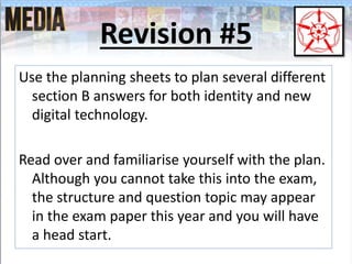 Revision #5
Use the planning sheets to plan several different
section B answers for both identity and new
digital technology.
Read over and familiarise yourself with the plan.
Although you cannot take this into the exam,
the structure and question topic may appear
in the exam paper this year and you will have
a head start.
 