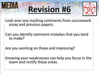 Revision #6
Look over any marking comments from coursework
essay and previous papers.
Can you identify comment mistakes that you tend
to make?
Are you working on these and improving?
Knowing your weaknesses can help you focus in the
exam and rectify these areas.
 