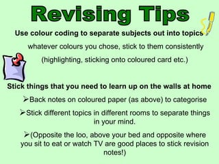 Revising Tips Use colour coding to separate subjects out into topics whatever colours you chose, stick to them consistently (highlighting, sticking onto coloured card etc.) Stick things that you need to learn up on the walls at home Back notes on coloured paper (as above) to categorise Stick different topics in different rooms to separate things in your mind. (Opposite the loo, above your bed and opposite where you sit to eat or watch TV are good places to stick revision notes!) 