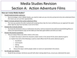 Media Studies Revision
               Section A: Action Adventure Films
How can I revise Media Studies?
•   Study/create/annotate a glossary;
     –   Key terminology is vital in Media Studies, you need to make sure you not only use key terms but also understand them,
         this means you can use them appropriately.
•   Watch 5 minute extracts from action adventure films;
     –   The more you practice the skills involved with analysing these clips the more confidently you can approach the exam.
         Either take the clips from YouTube or ask me for them.
•   Analyse the 5 minute extract;
     –   You know the elements to focus on (Characters & events, technical elements (Sound/Camerawork/Editing/Mise-en-
         Scène) and representation) copy out the table you have been given before and write out notes.
•   Answer the practice questions;
     –   They are always likely to be either similar or the same.
           1) Explain two ways in which the characters and/or events in the extract fit the action adventure genre.
           2) Explain how each of the following is used to create effects that fit the action adventure genre:
                  – Soundtrack
                  – Camerawork
                  – Editing
                  – Mise-en-Scène
           3)      Discuss the ways in which people and/or an event are represented in the extract.
•   Go through your book/s;
     –   Study the key concepts, familiarise yourself with what is being asked of you, ensure you understand the exam.
 