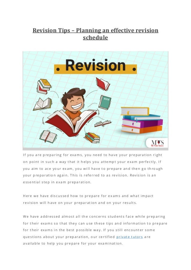 Revision Tips – Planning an effective revision
schedule
If you are preparing for exams, you need to have your preparation right
on point in such a way that it helps you attempt your exam perfectly. If
you aim to ace your exam, you will have to prepare and then go through
your preparation again. This is referred to as revision. Revision is an
essential step in exam preparation.
Here we have discussed how to prepare for ex ams and what impact
revision will have on your preparation and on your results.
We have addressed almost all the concerns students face while preparing
for their exams so that they can use these tips and information to prepare
for their exams in the best p ossible way. If you still encounter some
questions about your preparation, our certified private tutors are
available to help you prepare for your examination.
 