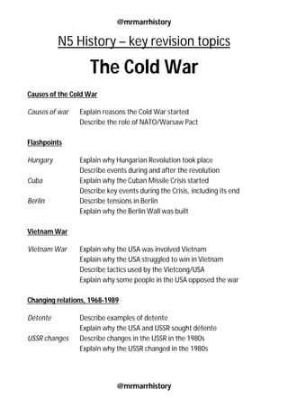 @mrmarrhistory
@mrmarrhistory
N5 History – key revision topics
The Cold War
Causes of the Cold War
Causes of war Explain reasons the Cold War started
Describe the role of NATO/Warsaw Pact
Flashpoints
Hungary Explain why Hungarian Revolution took place
Describe events during and after the revolution
Cuba Explain why the Cuban Missile Crisis started
Describe key events during the Crisis, including its end
Berlin Describe tensions in Berlin
Explain why the Berlin Wall was built
Vietnam War
Vietnam War Explain why the USA was involved Vietnam
Explain why the USA struggled to win in Vietnam
Describe tactics used by the Vietcong/USA
Explain why some people in the USA opposed the war
Changing relations, 1968-1989
Détente Describe examples of detente
Explain why the USA and USSR sought détente
USSR changes Describe changes in the USSR in the 1980s
Explain why the USSR changed in the 1980s
 