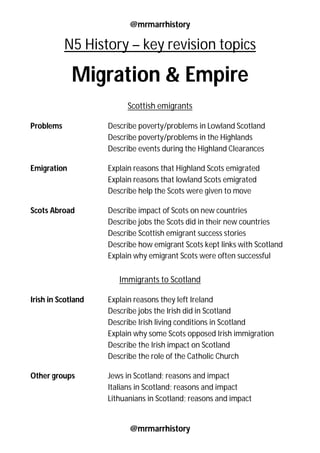 @mrmarrhistory
@mrmarrhistory
N5 History – key revision topics
Migration & Empire
Scottish emigrants
Problems Describe poverty/problems in Lowland Scotland
Describe poverty/problems in the Highlands
Describe events during the Highland Clearances
Emigration Explain reasons that Highland Scots emigrated
Explain reasons that lowland Scots emigrated
Describe help the Scots were given to move
Scots Abroad Describe impact of Scots on new countries
Describe jobs the Scots did in their new countries
Describe Scottish emigrant success stories
Describe how emigrant Scots kept links with Scotland
Explain why emigrant Scots were often successful
Immigrants to Scotland
Irish in Scotland Explain reasons they left Ireland
Describe jobs the Irish did in Scotland
Describe Irish living conditions in Scotland
Explain why some Scots opposed Irish immigration
Describe the Irish impact on Scotland
Describe the role of the Catholic Church
Other groups Jews in Scotland; reasons and impact
Italians in Scotland; reasons and impact
Lithuanians in Scotland; reasons and impact
 