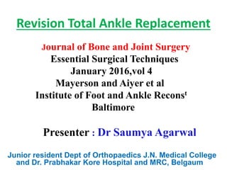 Revision Total Ankle Replacement
Journal of Bone and Joint Surgery
Essential Surgical Techniques
January 2016,vol 4
Mayerson and Aiyer et al
Institute of Foot and Ankle Reconst
Baltimore
Presenter : Dr Saumya Agarwal
Junior resident Dept of Orthopaedics J.N. Medical College
and Dr. Prabhakar Kore Hospital and MRC, Belgaum
 