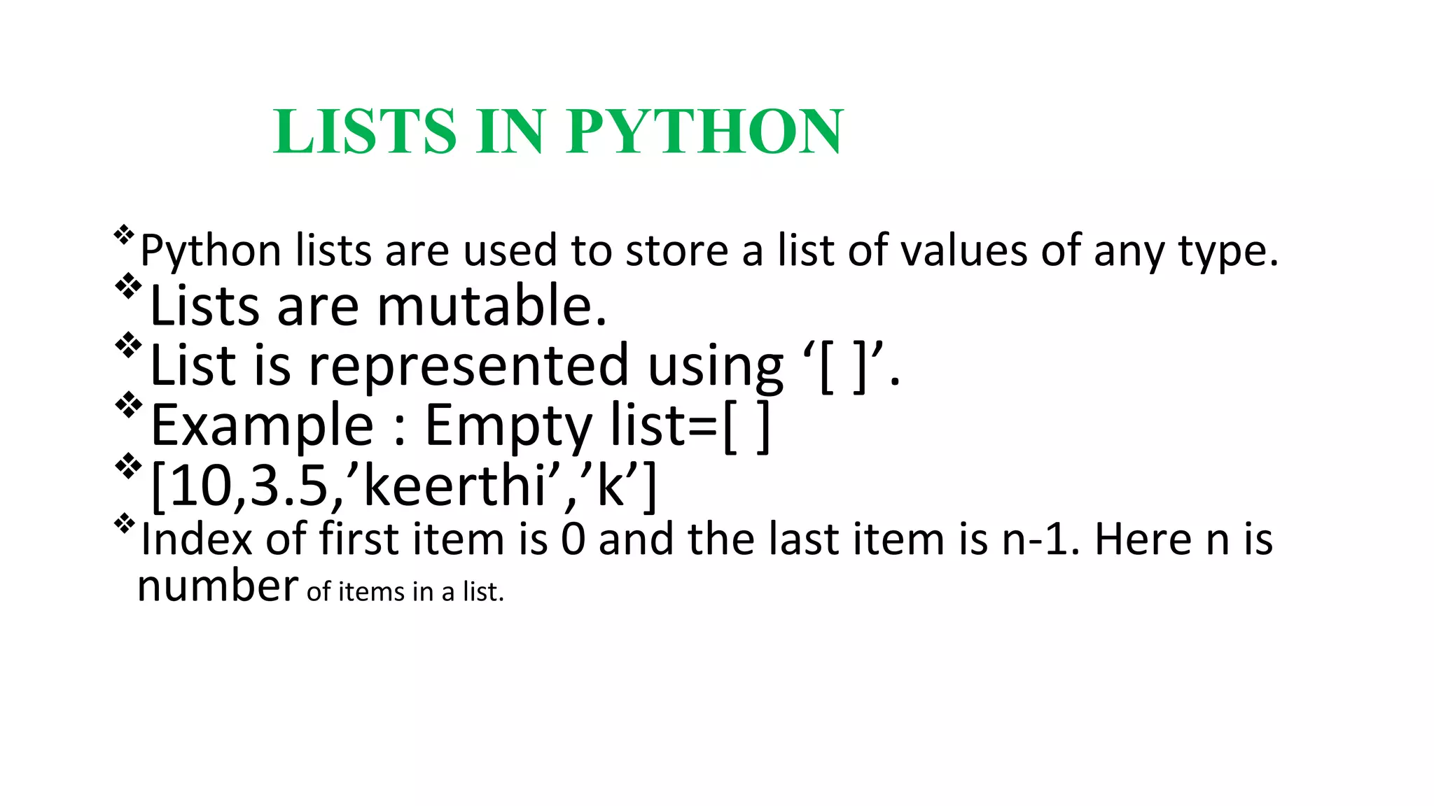 LISTS IN PYTHON
❖
Python lists are used to store a list of values of any type.
❖
Lists are mutable.
❖
List is represented using ‘[ ]’.
❖
Example : Empty list=[ ]
❖
[10,3.5,’keerthi’,’k’]
❖
Index of first item is 0 and the last item is n-1. Here n is
numberof items in a list.
 