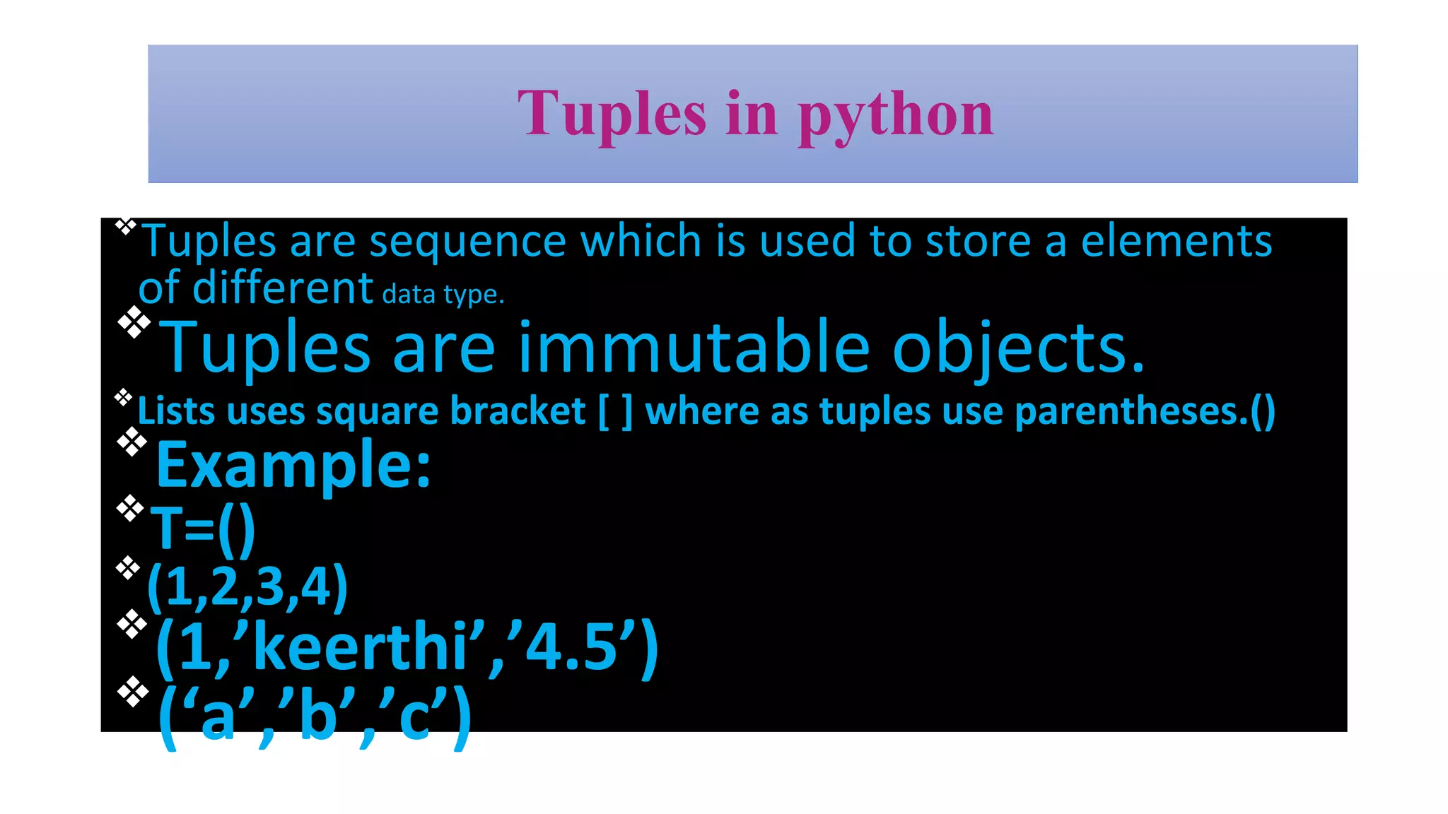 Tuples in python
❖
Tuples are sequence which is used to store a elements
of differentdata type.
❖
Tuples are immutable objects.
❖
Lists uses square bracket [ ] where as tuples use parentheses.()
❖
Example:
❖
T=()
❖
(1,2,3,4)
❖
(1,’keerthi’,’4.5’)
❖
(‘a’,’b’,’c’)
 
