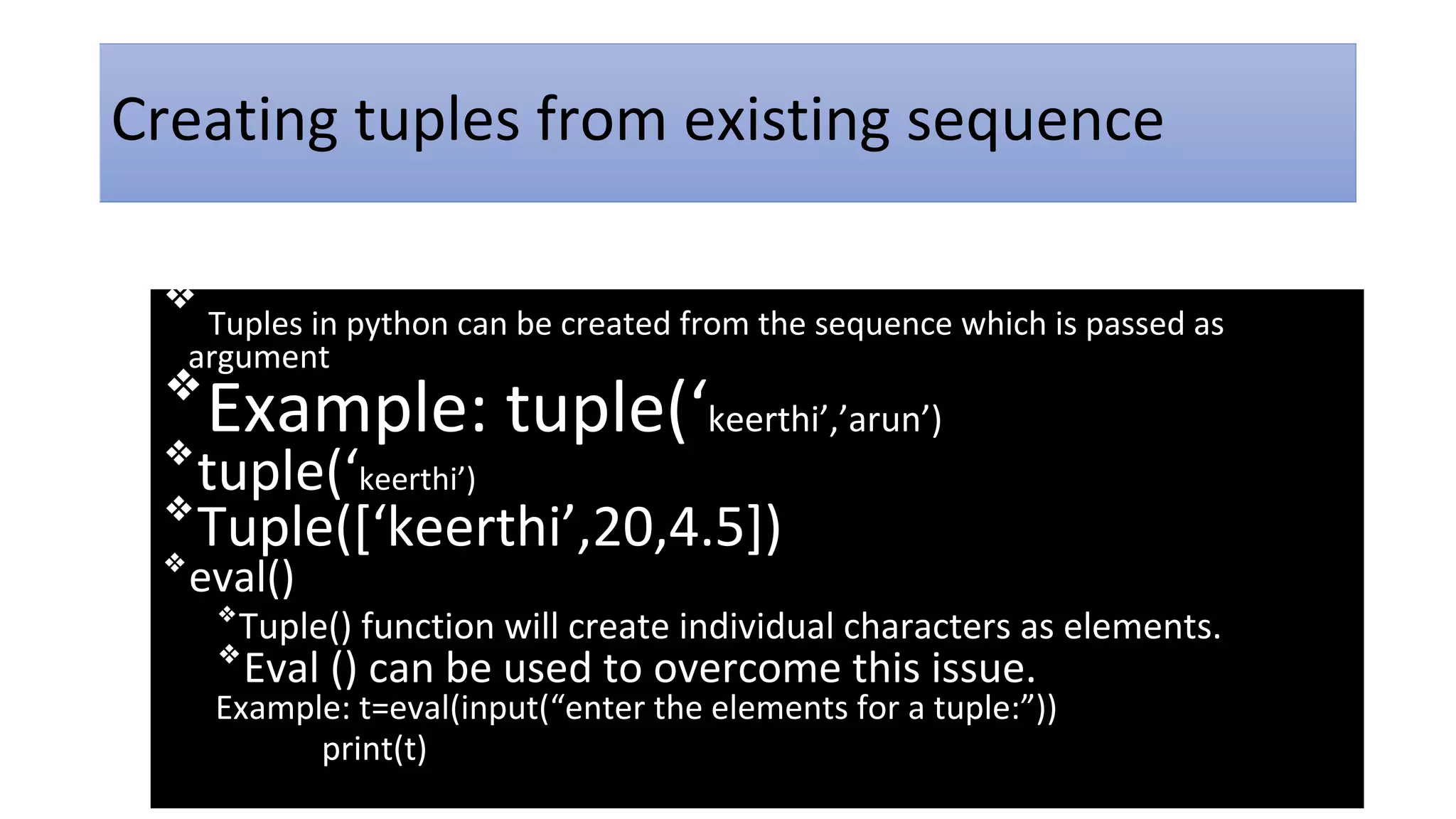 Creating tuples from existing sequence
❖
Tuples in python can be created from the sequence which is passed as
argument
❖
Example: tuple(‘keerthi’,’arun’)
❖
tuple(‘keerthi’)
❖
Tuple([‘keerthi’,20,4.5])
❖
eval()
❖
Tuple() function will create individual characters as elements.
❖
Eval () can be used to overcome this issue.
Example: t=eval(input(“enter the elements for a tuple:”))
print(t)
 