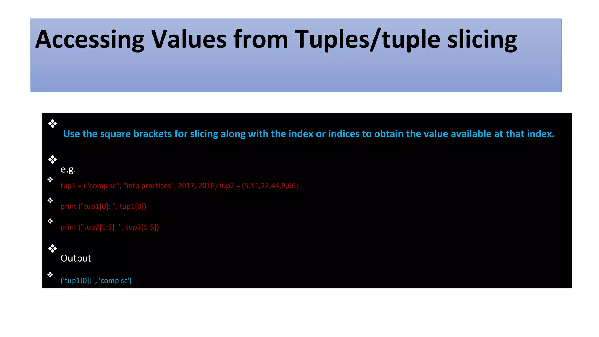 Accessing Values from Tuples/tuple slicing
❖
Use the square brackets for slicing along with the index or indices to obtain the value available at that index.
❖
e.g.
❖
tup1 = ("comp sc", "info practices", 2017, 2018) tup2 = (5,11,22,44,9,66)
❖
print ("tup1[0]: ", tup1[0])
❖
print ("tup2[1:5]: ", tup2[1:5])
❖
Output
❖
('tup1[0]: ', 'comp sc')
 