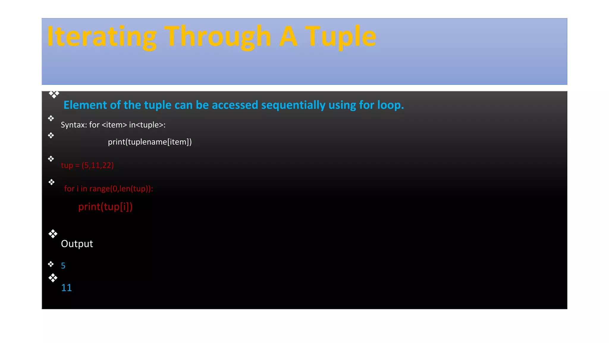 Iterating Through A Tuple
❖
Element of the tuple can be accessed sequentially using for loop.
❖
Syntax: for <item> in<tuple>:
❖
print(tuplename[item])
❖
tup = (5,11,22)
❖
for i in range(0,len(tup)):
print(tup[i])
❖
Output
❖ 5
❖
11
 