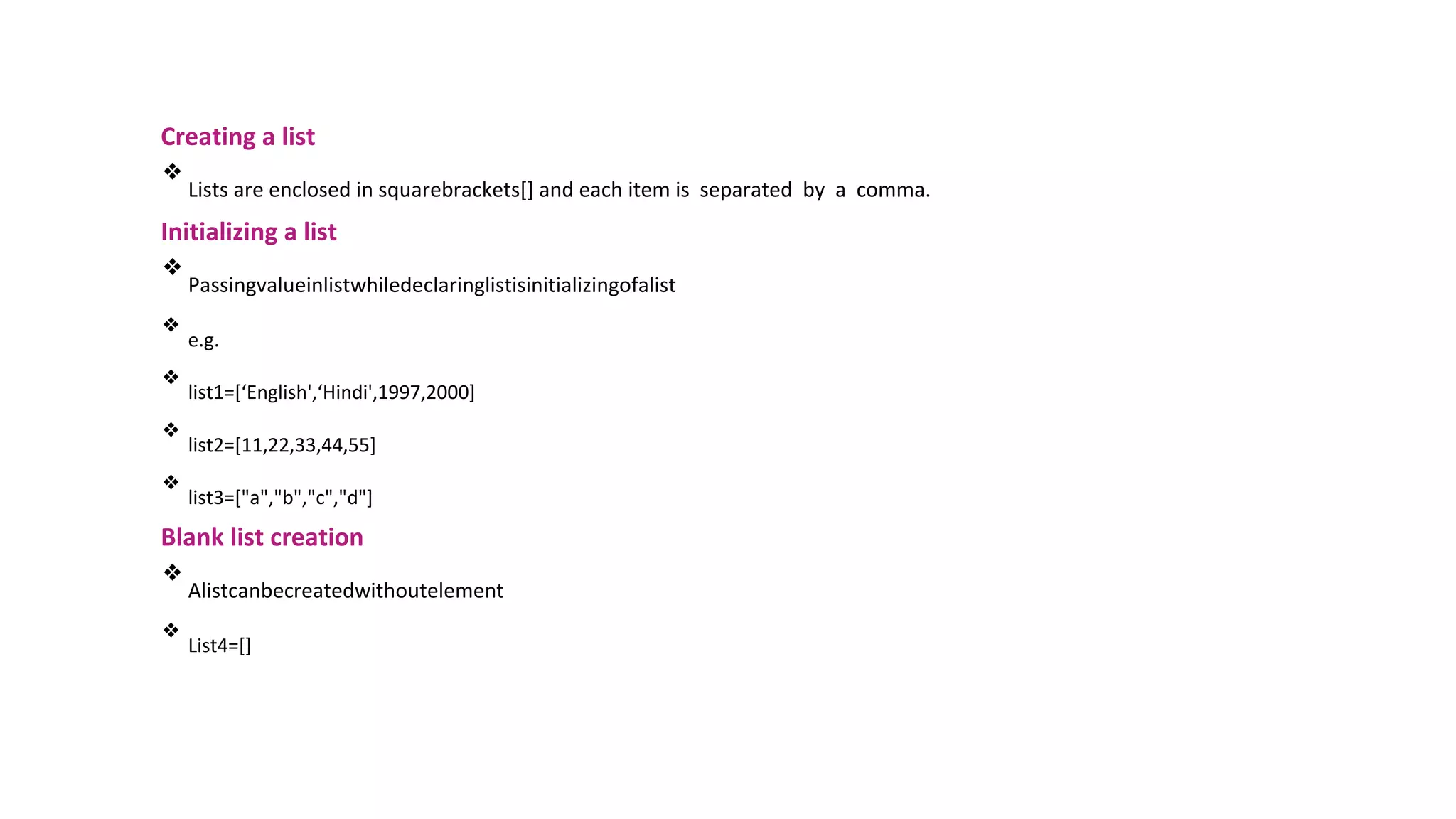 Creating a list
❖
Lists are enclosed in squarebrackets[] and each item is separated by a comma.
Initializing a list
❖
Passingvalueinlistwhiledeclaringlistisinitializingofalist
❖
e.g.
❖
list1=[‘English',‘Hindi',1997,2000]
❖
list2=[11,22,33,44,55]
❖
list3=["a","b","c","d"]
Blank list creation
❖
Alistcanbecreatedwithoutelement
❖
List4=[]
 