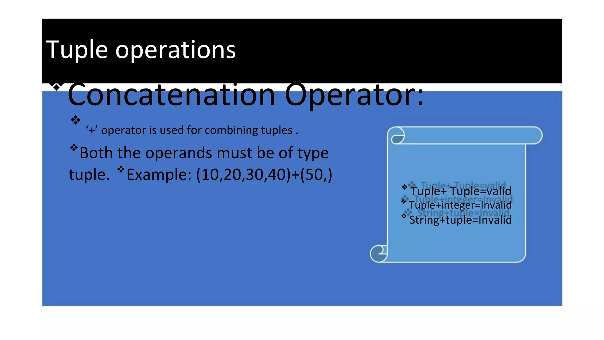 Tuple operations
❖
Concatenation Operator:
❖
‘+’ operator is used for combining tuples .
❖
Both the operands must be of type
tuple. ❖
Example: (10,20,30,40)+(50,)
❖
Tuple+ Tuple=valid
❖
Tuple+integer=Invalid
❖
String+tuple=Invalid
 