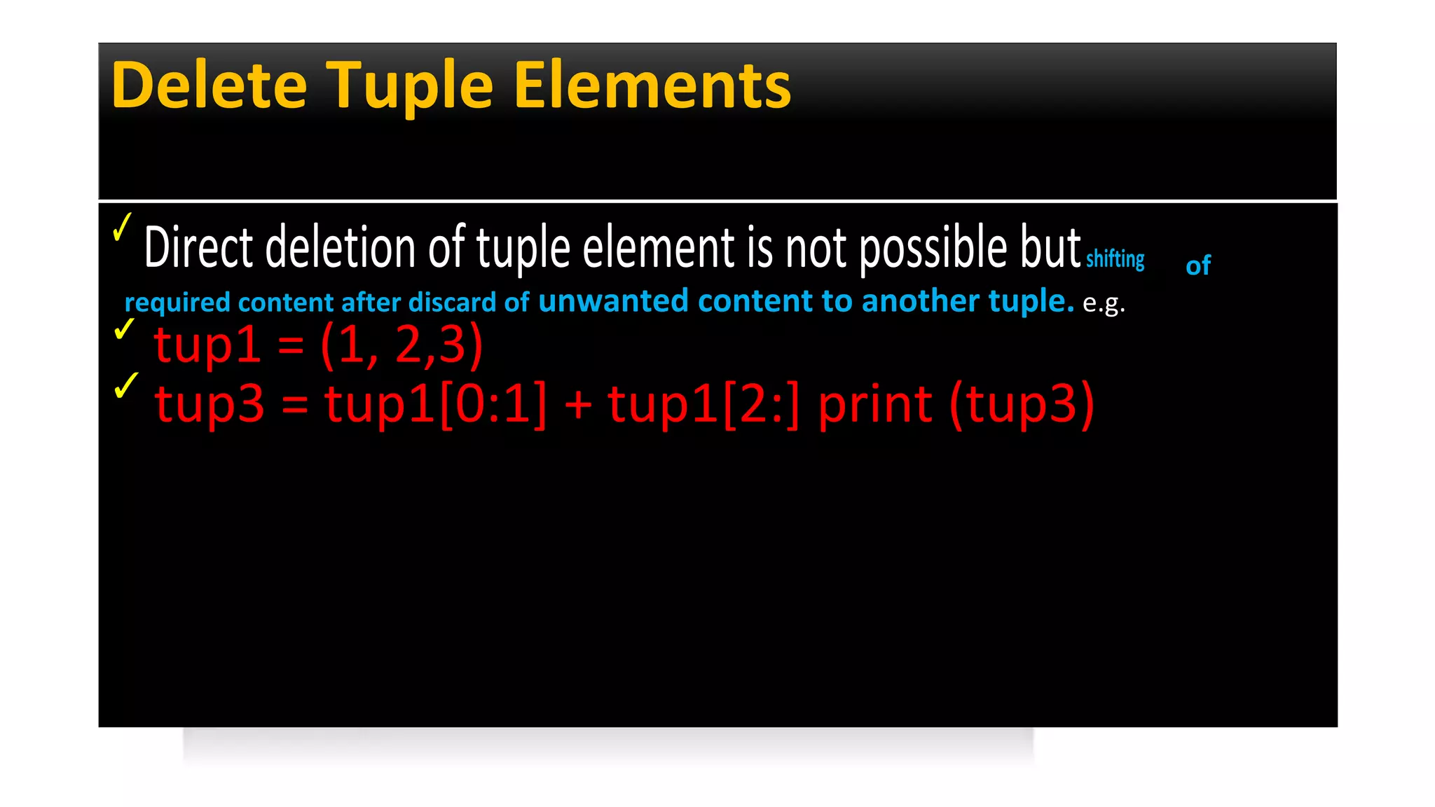 Delete Tuple Elements
✓
Direct deletion of tuple element is not possible butshifting of
required content after discard of unwanted content to another tuple. e.g.
✓
tup1 = (1, 2,3)
✓
tup3 = tup1[0:1] + tup1[2:] print (tup3)
 