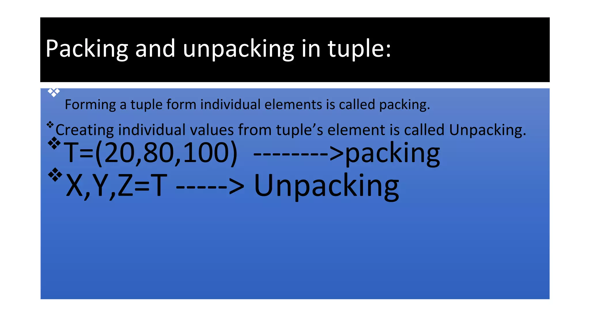 Packing and unpacking in tuple:
❖
Forming a tuple form individual elements is called packing.
❖
Creating individual values from tuple’s element is called Unpacking.
❖
T=(20,80,100) -------->packing
❖
X,Y,Z=T -----> Unpacking
 