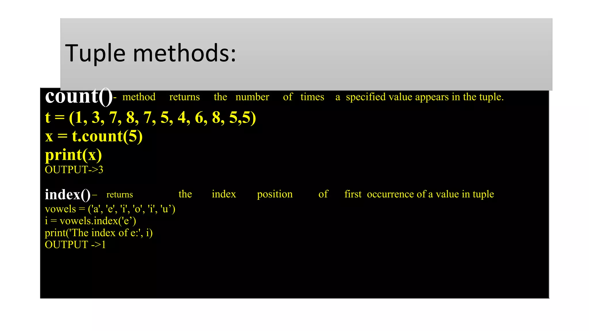 Tuple methods:
count()- method returns the number of times a specified value appears in the tuple.
t = (1, 3, 7, 8, 7, 5, 4, 6, 8, 5,5)
x = t.count(5)
print(x)
OUTPUT->3
index()– returns the index position of first occurrence of a value in tuple
vowels = ('a', 'e', 'i', 'o', 'i', 'u’)
i = vowels.index('e’)
print('The index of e:', i)
OUTPUT ->1
 