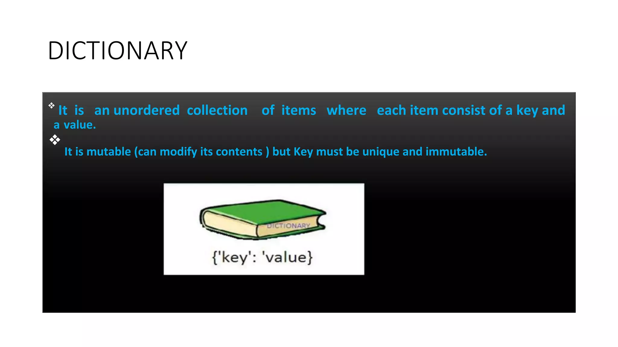 DICTIONARY
❖
It is an unordered collection of items where each item consist of a key and
a value.
❖
It is mutable (can modify its contents ) but Key must be unique and immutable.
 