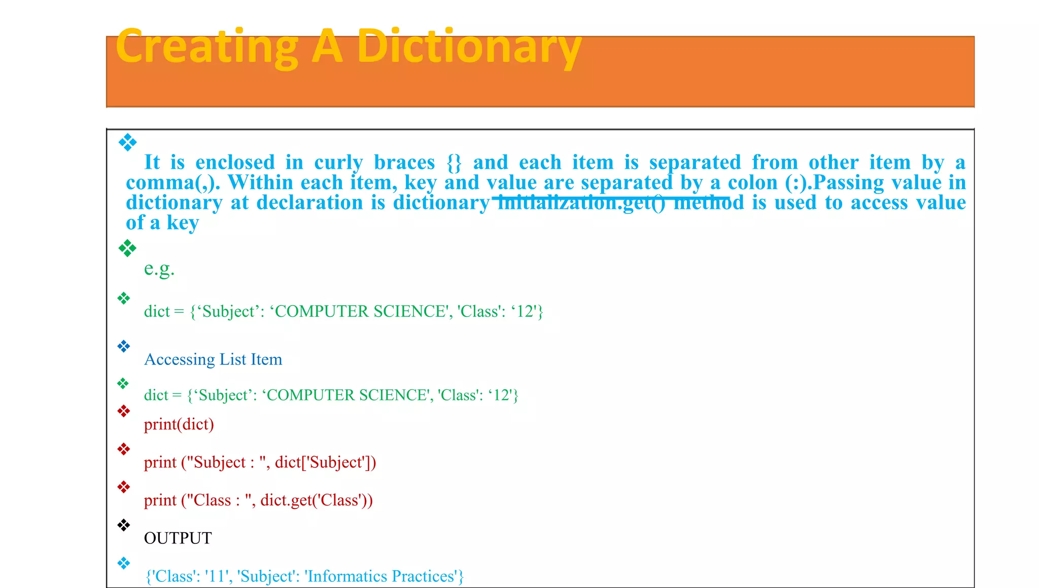 Creating A Dictionary
❖
It is enclosed in curly braces {} and each item is separated from other item by a
comma(,). Within each item, key and value are separated by a colon (:).Passing value in
dictionary at declaration is dictionary initialization.get() method is used to access value
of a key
❖
e.g.
❖
dict = {‘Subject’: ‘COMPUTER SCIENCE', 'Class': ‘12'}
❖
Accessing List Item
❖
dict = {‘Subject’: ‘COMPUTER SCIENCE', 'Class': ‘12'}
❖
print(dict)
❖
print ("Subject : ", dict['Subject'])
❖
print ("Class : ", dict.get('Class'))
❖
OUTPUT
❖
{'Class': '11', 'Subject': 'Informatics Practices'}
 