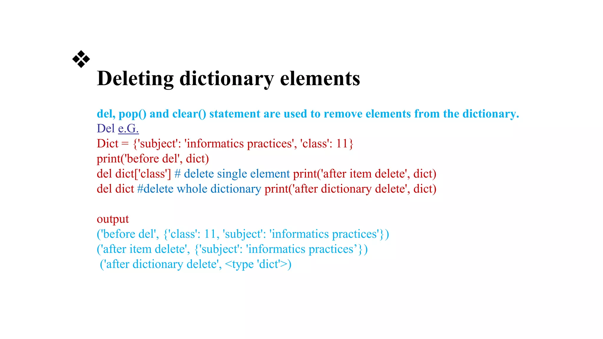 ❖
Deleting dictionary elements
del, pop() and clear() statement are used to remove elements from the dictionary.
Del e.G.
Dict = {'subject': 'informatics practices', 'class': 11}
print('before del', dict)
del dict['class'] # delete single element print('after item delete', dict)
del dict #delete whole dictionary print('after dictionary delete', dict)
output
('before del', {'class': 11, 'subject': 'informatics practices'})
('after item delete', {'subject': 'informatics practices’})
('after dictionary delete', <type 'dict'>)
 