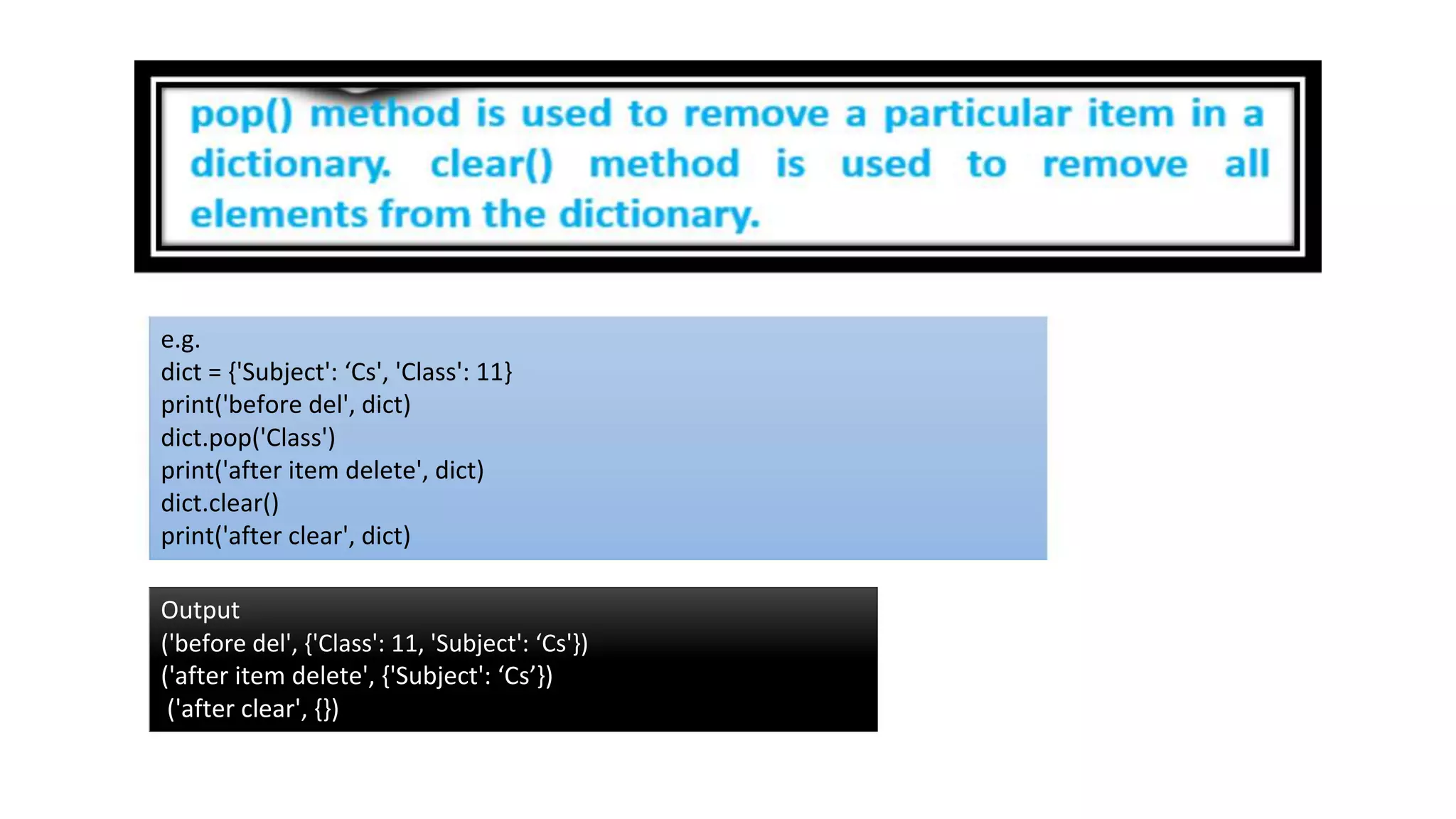 e.g.
dict = {'Subject': ‘Cs', 'Class': 11}
print('before del', dict)
dict.pop('Class')
print('after item delete', dict)
dict.clear()
print('after clear', dict)
Output
('before del', {'Class': 11, 'Subject': ‘Cs'})
('after item delete', {'Subject': ‘Cs’})
('after clear', {})
 