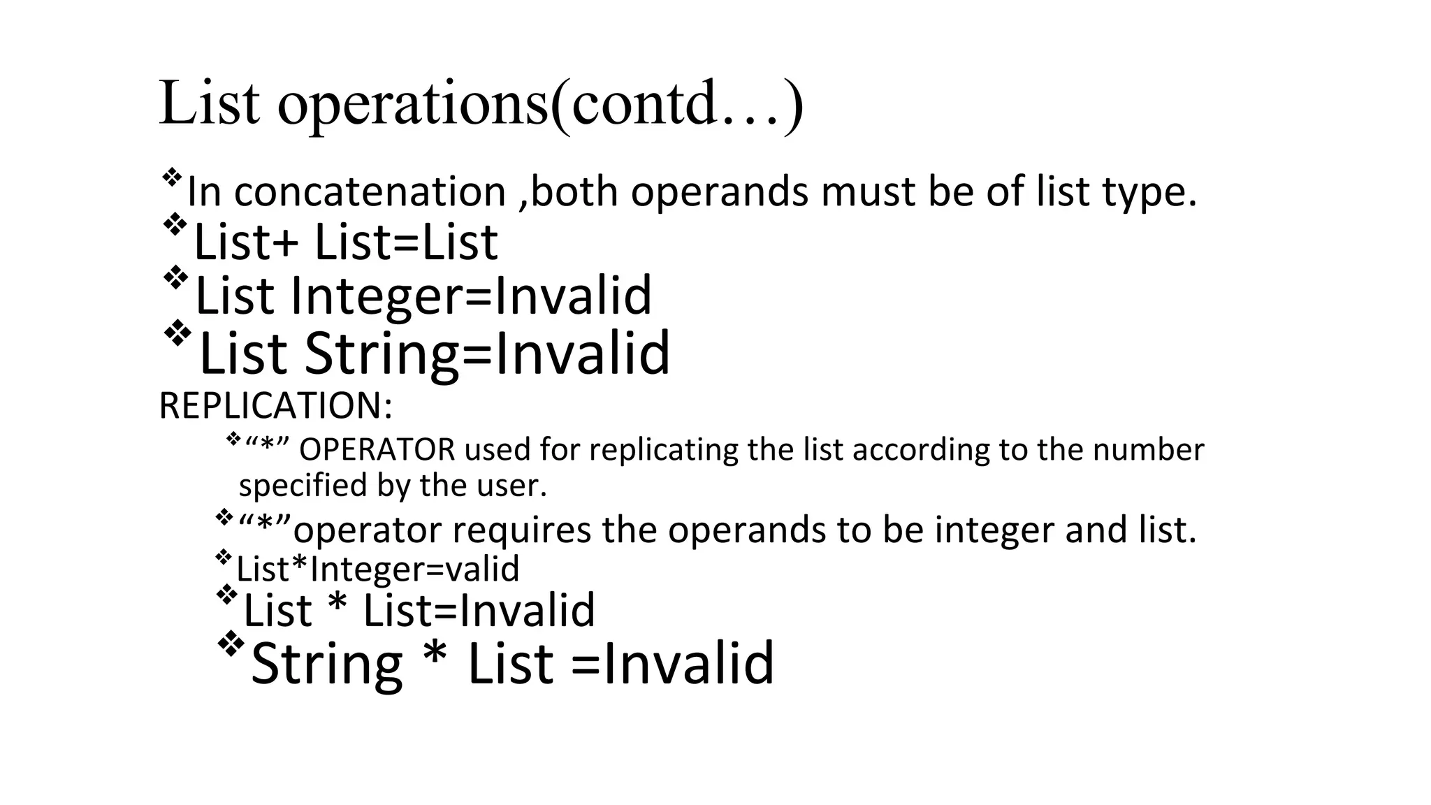 List operations(contd…)
❖
In concatenation ,both operands must be of list type.
❖
List+ List=List
❖
List Integer=Invalid
❖
List String=Invalid
REPLICATION:
❖
“*” OPERATOR used for replicating the list according to the number
specified by the user.
❖
“*”operator requires the operands to be integer and list.
❖
List*Integer=valid
❖
List * List=Invalid
❖
String * List =Invalid
 