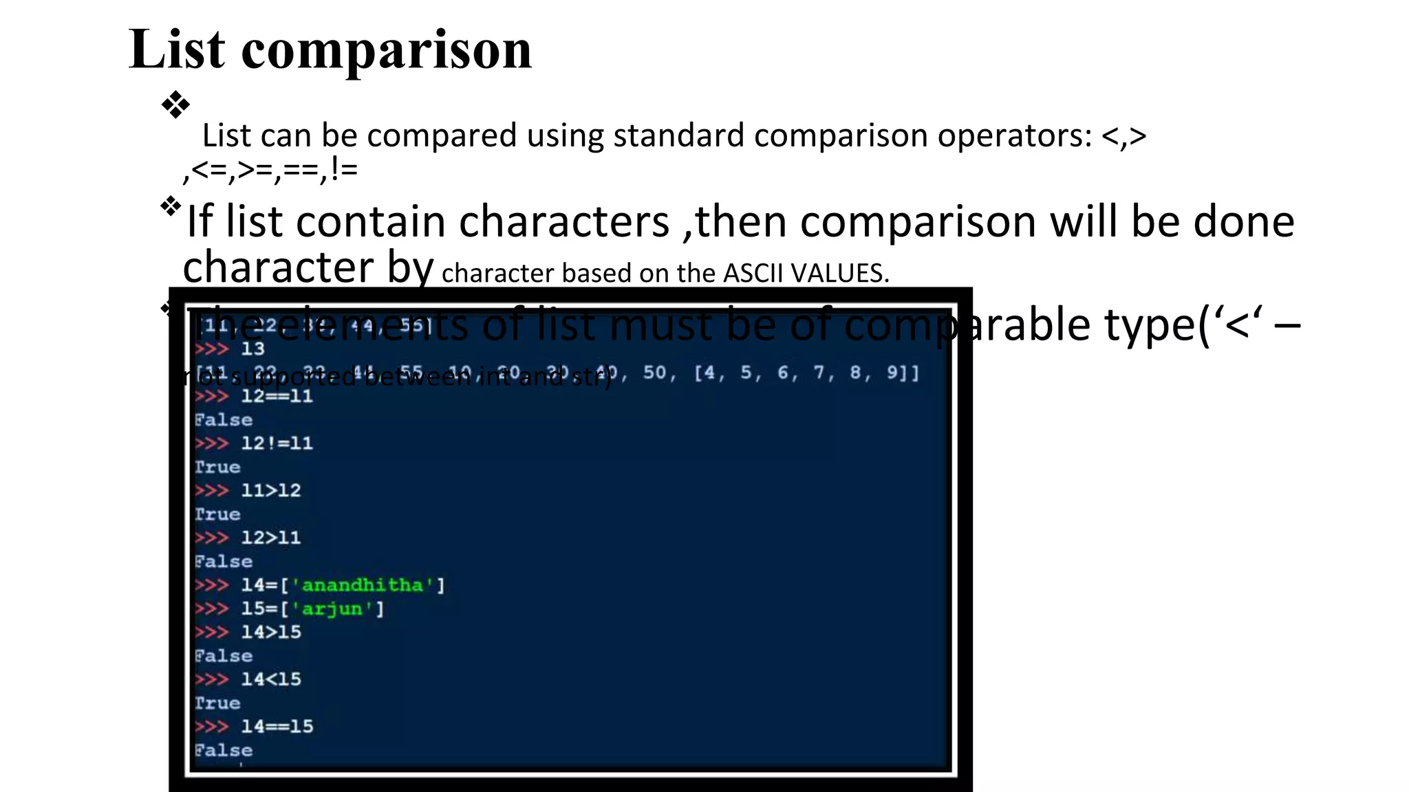 List comparison
❖
List can be compared using standard comparison operators: <,>
,<=,>=,==,!=
❖
If list contain characters ,then comparison will be done
character bycharacter based on the ASCII VALUES.
❖
The elements of list must be of comparable type(‘<‘ –
not supported between int and str)
 