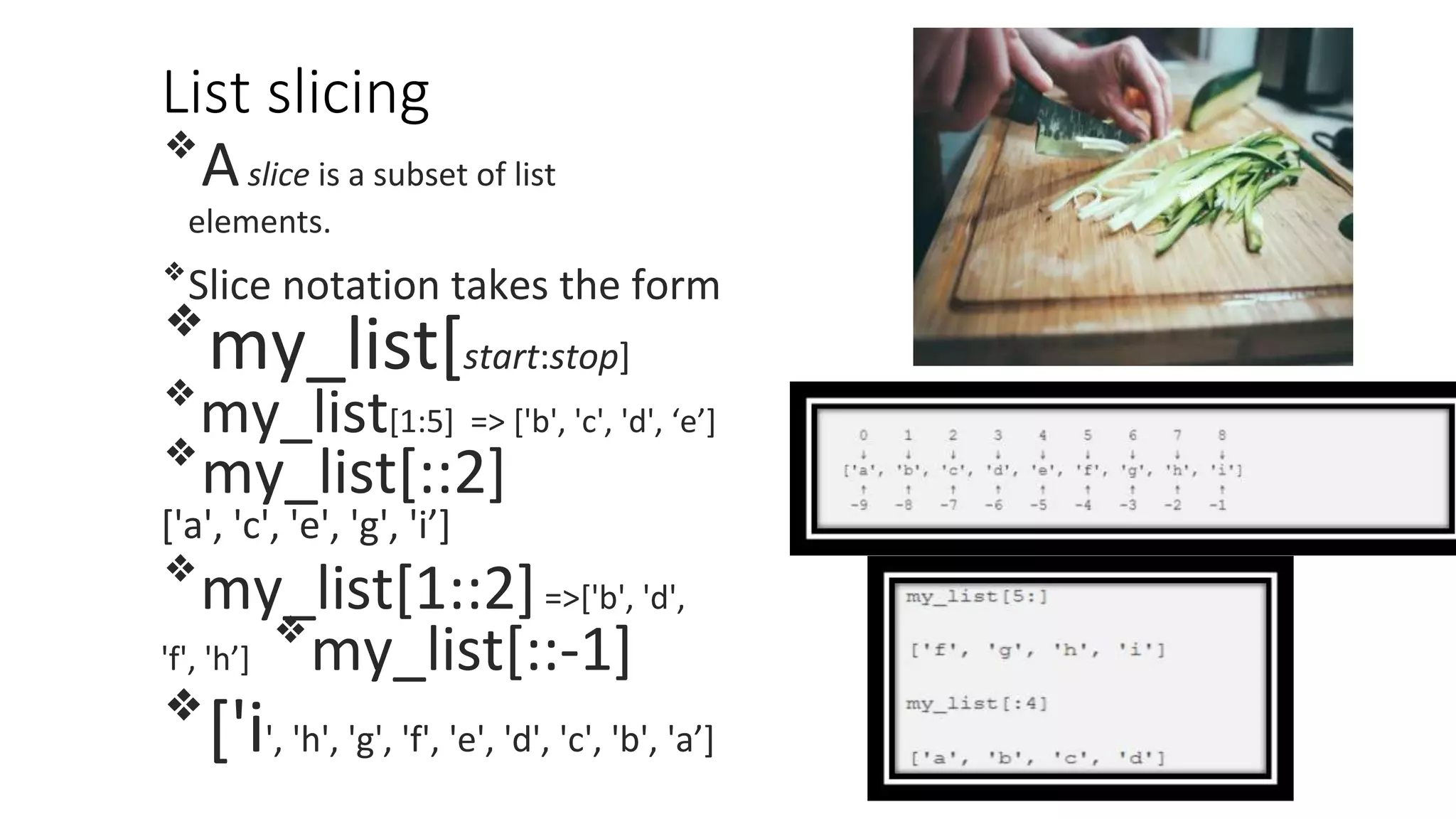 List slicing
❖
Aslice is a subset of list
elements.
❖
Slice notation takes the form
❖
my_list[start:stop]
❖
my_list[1:5] => ['b', 'c', 'd', ‘e’]
❖
my_list[::2]
['a', 'c', 'e', 'g', 'i’]
❖
my_list[1::2]=>['b', 'd',
'f', 'h’]
❖
my_list[::-1]
❖
['i', 'h', 'g', 'f', 'e', 'd', 'c', 'b', 'a’]
 