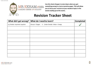 Copyright © 2014 Henry Exham 
Use this sheet of paper to note down when you get 
something wrong in a test or practice paper. This will allow 
you to focus your revision on your weakest topics in the 
weeks leading up to the exams. 
Revision Tracker Sheet 
What did I get wrong? What do I need to learn? Completed 
e.g. Aerobic respiration equation Glucose + Oxygen → Carbon Dioxide + Water + Energy 
 
